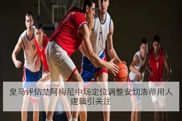 皇马评估楚阿梅尼中场定位调整安切洛蒂用人逻辑引关注